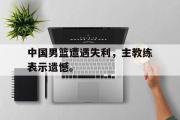 开云(中国)官方在线登录-中国男篮遭遇失利，主教练表示遗憾。