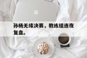 开云(中国)官方在线登录-孙杨无缘决赛，教练组连夜复盘。