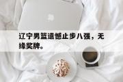 开云(中国)官方在线登录-辽宁男篮遗憾止步八强，无缘奖牌。