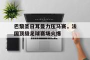 开云网页版-巴黎圣日耳曼力压马赛，法国顶级足球赛场火爆