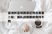 开云网页版-亚洲杯篮球西亚区预选赛第二轮：强队战绩继续保持不败
