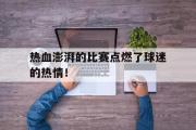 开云网页版-热血澎湃的比赛点燃了球迷的热情！