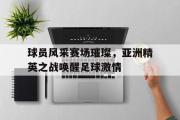 开云网页版-球员风采赛场璀璨，亚洲精英之战唤醒足球激情