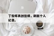 开云(中国)官方在线登录-丁俊晖再创佳绩，刷新个人纪录。