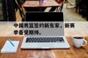 开云网页版-中国男篮签约新东家，新赛季备受期待。