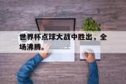 开云(中国)官方在线登录-世界杯点球大战中胜出，全场沸腾。