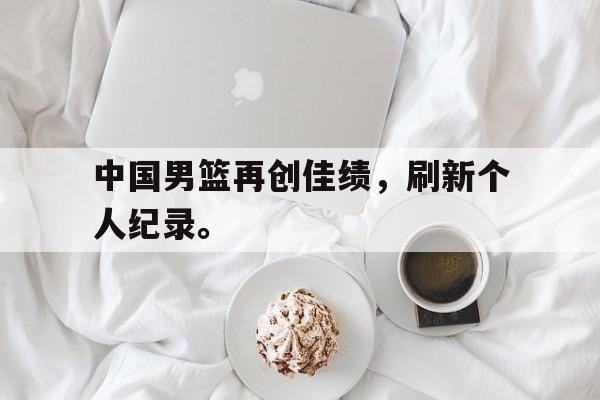 中国男篮再创佳绩，刷新个人纪录。