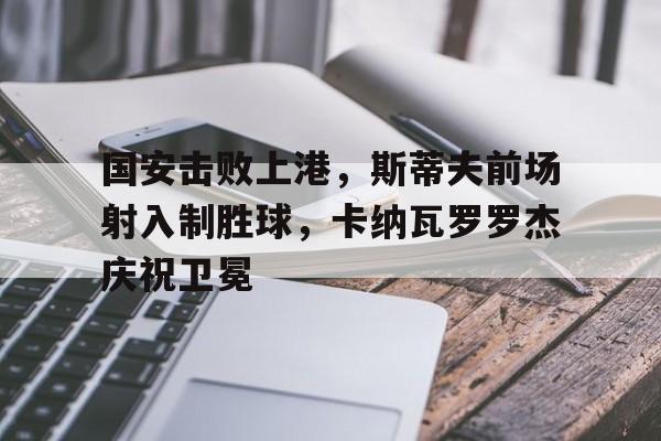 国安击败上港，斯蒂夫前场射入制胜球，卡纳瓦罗罗杰庆祝卫冕